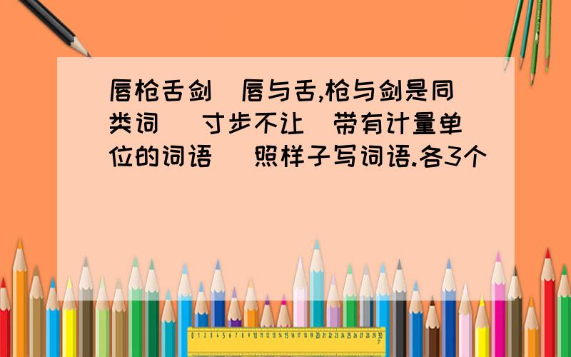 唇枪舌剑（唇与舌,枪与剑是同类词） 寸步不让（带有计量单位的词语） 照样子写词语.各3个