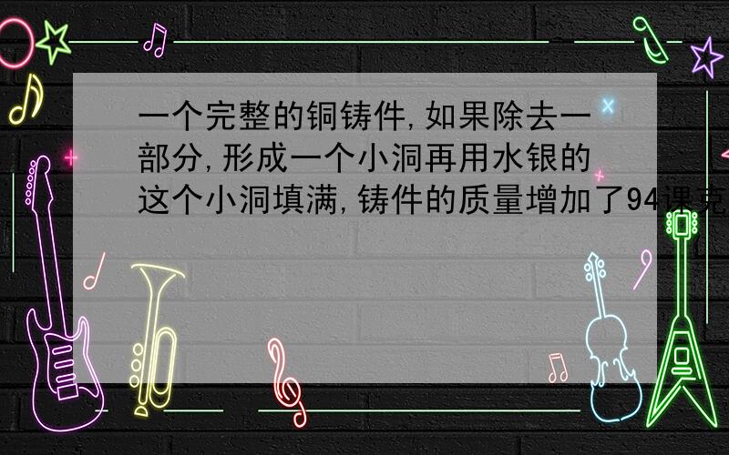 一个完整的铜铸件,如果除去一部分,形成一个小洞再用水银的这个小洞填满,铸件的质量增加了94课克,咋则小洞内水银的质量是多少,已知铜的密度为8.9乘10的三次方kg/m三次方,水银的密度为13点