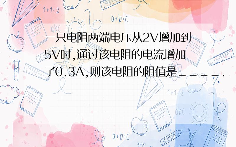 一只电阻两端电压从2V增加到5V时,通过该电阻的电流增加了0.3A,则该电阻的阻值是____.