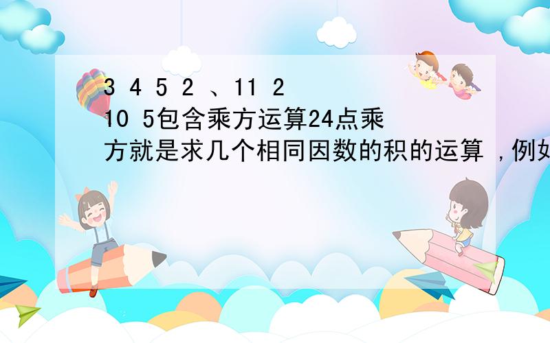 3 4 5 2 、11 2 10 5包含乘方运算24点乘方就是求几个相同因数的积的运算 ,例如：2的平方,3的立方 等.