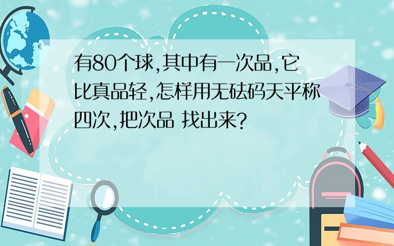 有80个球,其中有一次品,它比真品轻,怎样用无砝码天平称四次,把次品 找出来?