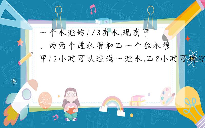 一个水池的1/8有水,现有甲、丙两个进水管和乙一个出水管甲12小时可以注满一池水,乙8小时可排完一池水,丙6小时可注满一池水,现按甲、乙、丙、甲、乙、丙、······的次序流各开1小时.（