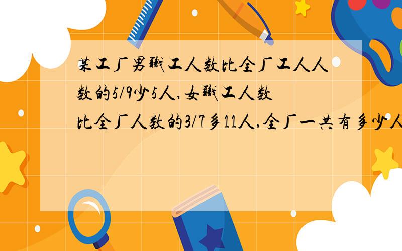 某工厂男职工人数比全厂工人人数的5/9少5人,女职工人数比全厂人数的3/7多11人,全厂一共有多少人?快告诉