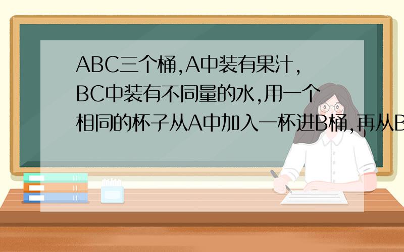 ABC三个桶,A中装有果汁,BC中装有不同量的水,用一个相同的杯子从A中加入一杯进B桶,再从B桶加入后的混混合果汁中加入一杯到C桶,现在3桶浓度比为12:4：1,求原来BC水之比.