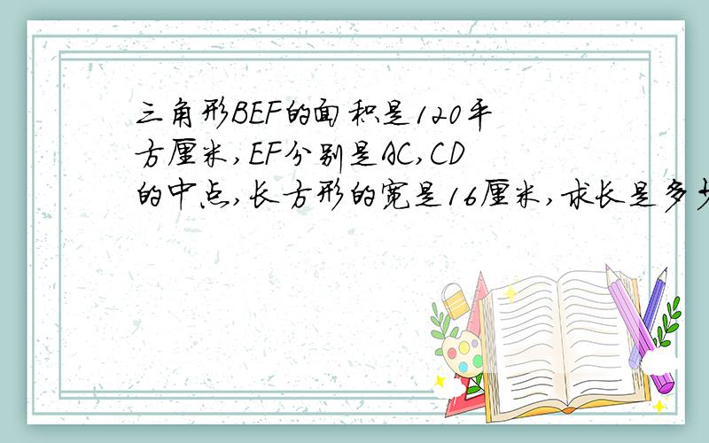 三角形BEF的面积是120平方厘米,EF分别是AC,CD的中点,长方形的宽是16厘米,求长是多少厘米?这个答案是错误的，我已经解出来了，不过还是要谢谢你的热心！我是这样算的：（a×8/2+(8/2×a/2)+(8×a/