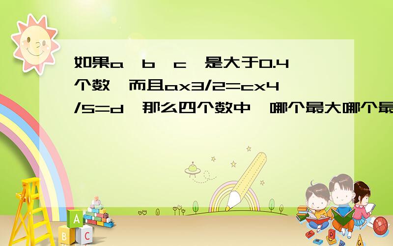 如果a,b,c,是大于0.4个数,而且ax3/2=cx4/5=d,那么四个数中,哪个最大哪个最小?