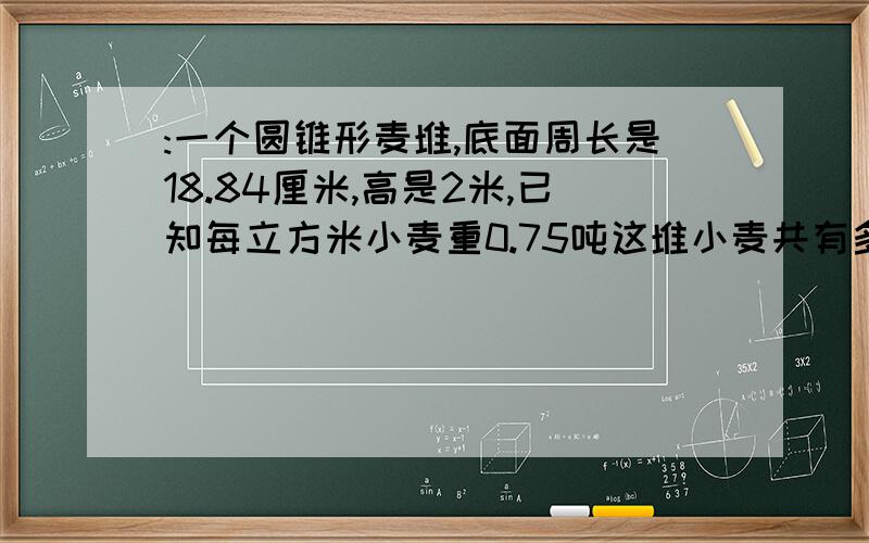 :一个圆锥形麦堆,底面周长是18.84厘米,高是2米,已知每立方米小麦重0.75吨这堆小麦共有多少吨?:一个圆锥形麦堆，底面周长是18.84米，高是2米，已知每立方米小麦重0.75吨这堆小麦共有多少吨