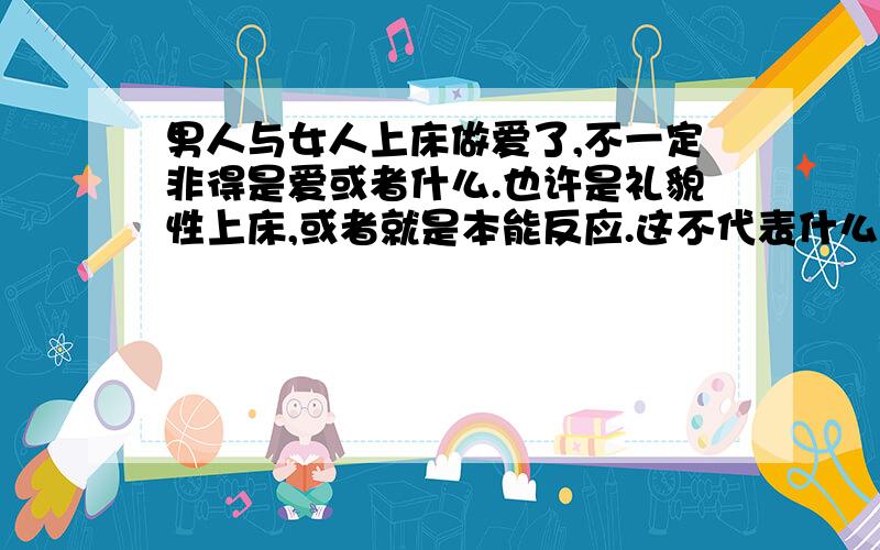 男人与女人上床做爱了,不一定非得是爱或者什么.也许是礼貌性上床,或者就是本能反应.这不代表什么,1男人与女人上床做爱了,不一定非得是爱或者什么.也许是礼貌性上床,或者就是本能反应.