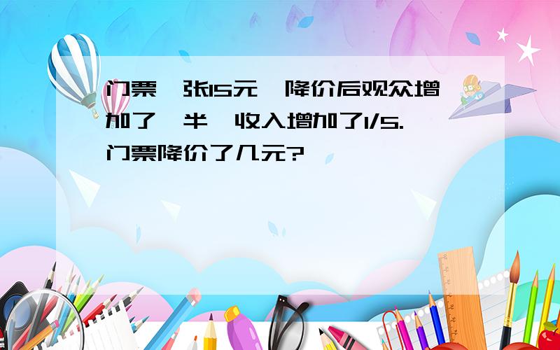 门票一张15元,降价后观众增加了一半,收入增加了1/5.门票降价了几元?