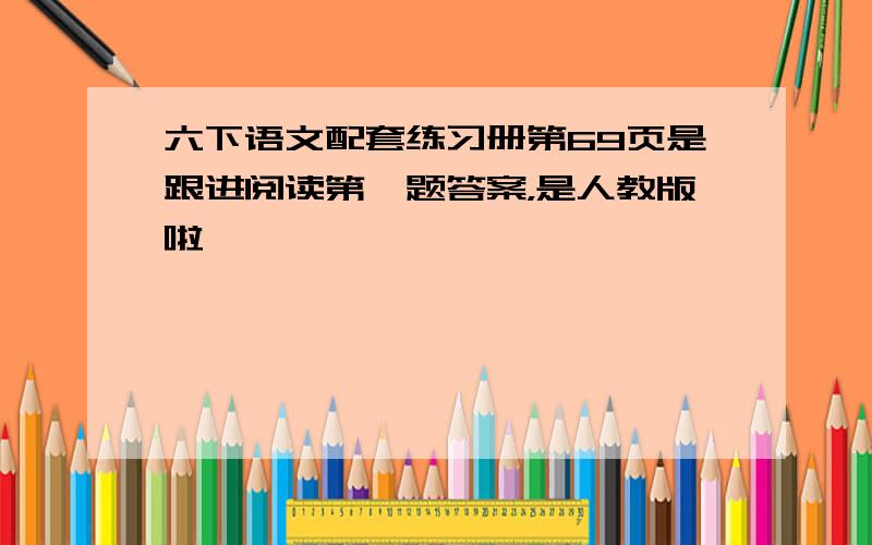 六下语文配套练习册第69页是跟进阅读第一题答案，是人教版啦