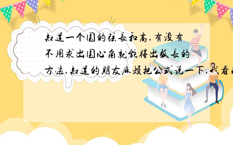 知道一个圆的弦长和高,有没有不用求出圆心角就能得出弧长的方法,知道的朋友麻烦把公式说一下,我看别人算过,现在就是琢磨不出来应该是从某些公式化简来的!出来之后都把学的东西给忘