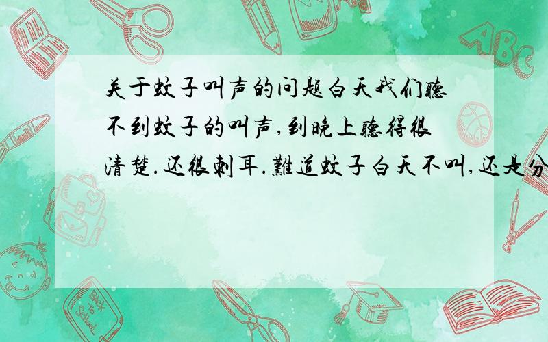 关于蚊子叫声的问题白天我们听不到蚊子的叫声,到晚上听得很清楚.还很刺耳.难道蚊子白天不叫,还是分公,