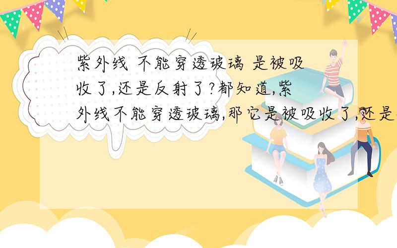 紫外线 不能穿透玻璃 是被吸收了,还是反射了?都知道,紫外线不能穿透玻璃,那它是被吸收了,还是被反射了?