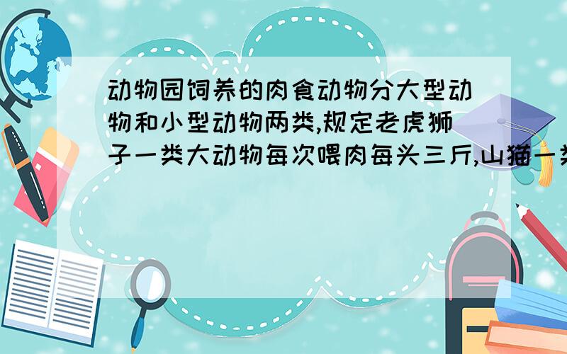 动物园饲养的肉食动物分大型动物和小型动物两类,规定老虎狮子一类大动物每次喂肉每头三斤,山猫一类小动物每三头喂一斤.动物园共有两类动物100头每次喂肉100斤.大、小动物各多少只?