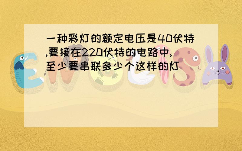 一种彩灯的额定电压是40伏特,要接在220伏特的电路中,至少要串联多少个这样的灯