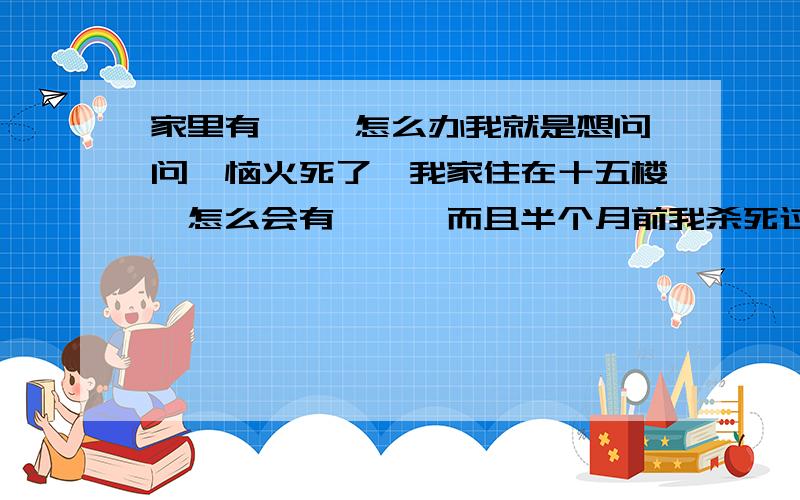 家里有蛐蛐 怎么办我就是想问问、恼火死了、我家住在十五楼、怎么会有蛐蛐、而且半个月前我杀死过一只、昨天杀过一只、今天在卫生间又杀过一个、那东西会不会像蟑螂一样、家里有一