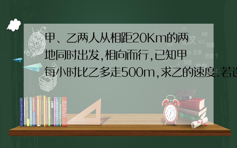 甲、乙两人从相距20Km的两地同时出发,相向而行,已知甲每小时比乙多走500m,求乙的速度.若设乙的速度为xkm/h,所列方程