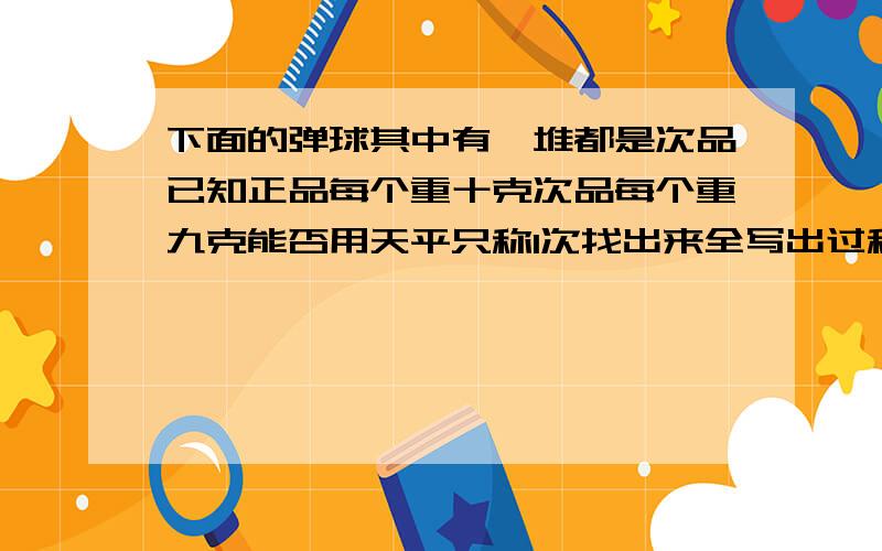 下面的弹球其中有一堆都是次品已知正品每个重十克次品每个重九克能否用天平只称1次找出来全写出过程.