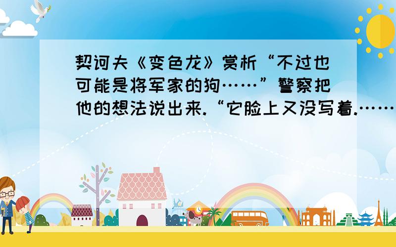 契诃夫《变色龙》赏析“不过也可能是将军家的狗……”警察把他的想法说出来.“它脸上又没写着.……前几天我在他家院子里就见到过这样一条狗.” “没错儿,是将军家的!”人群里有人说.