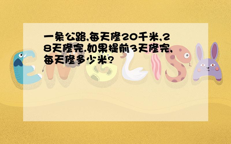 一条公路,每天修20千米,28天修完.如果提前3天修完,每天修多少米?