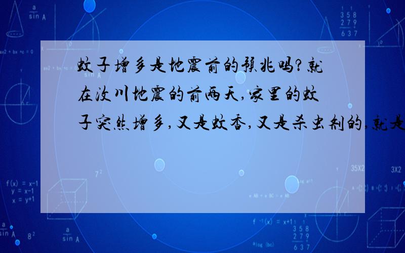 蚊子增多是地震前的预兆吗?就在汶川地震的前两天,家里的蚊子突然增多,又是蚊香,又是杀虫剂的,就是赶不走.妈妈曾说,是不是有什么事要发生啦?想不通,这是地震前的预兆,还是巧合呢?噢,这