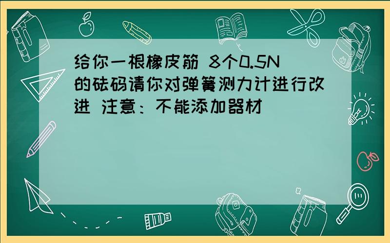 给你一根橡皮筋 8个0.5N的砝码请你对弹簧测力计进行改进 注意：不能添加器材