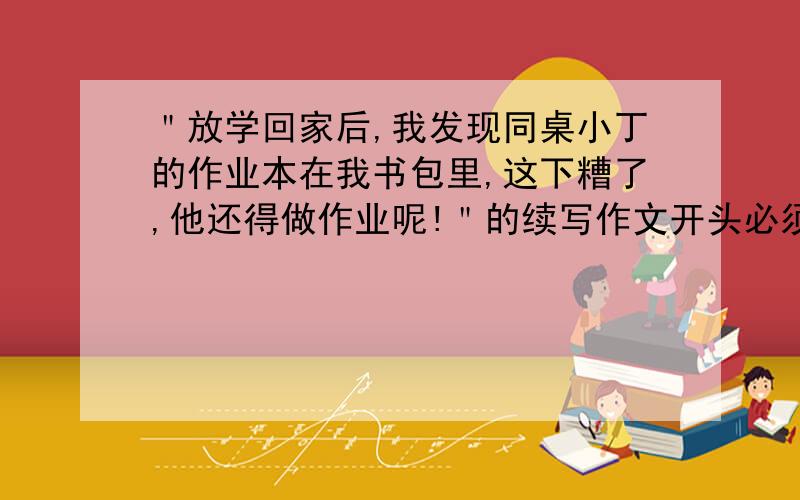 ＂放学回家后,我发现同桌小丁的作业本在我书包里,这下糟了,他还得做作业呢!＂的续写作文开头必须和前面一样