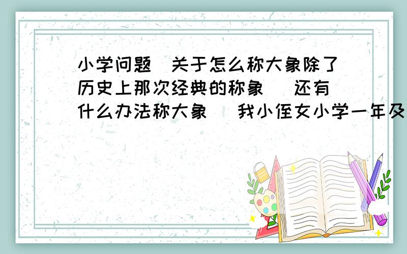 小学问题`关于怎么称大象除了历史上那次经典的称象 `还有什么办法称大象` 我小侄女小学一年及问题` 我懒的去想` 哈哈