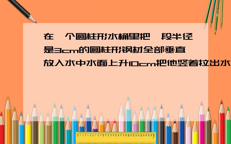 在一个圆柱形水桶里把一段半径是3cm的圆柱形钢材全部垂直放入水中水面上升10cm把他竖着拉出水面6cm长后水面又下降4cm求这段钢材的体积（得数保留一位小数）