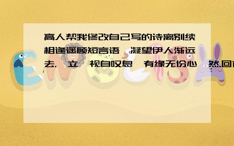 高人帮我修改自己写的诗离别续相逢遥顾短言语,凝望伊人渐远去.伫立一视自叹息,有缘无份心惘然.回首往事尽难忘,触及伤心泪潸然.早知此情无从续,何必不舍自伤心.帮我修改得更好一点