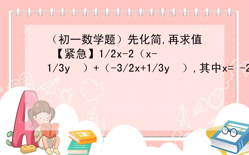 （初一数学题）先化简,再求值 【紧急】1/2x-2（x-1/3y²）+（-3/2x+1/3y²）,其中x= -2,y=2/3【注意：先把前面的式子求出来,然后再写当x=-2,y=2/3时,原式=.】