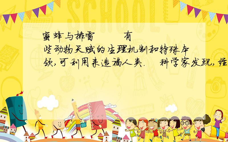 蜜蜂与排雷        有些动物天赋的生理机制和特殊本领,可利用来造福人类.    科学家发现,经过特殊训练的蜜蜂可以在污染控制和环境监测上大显身手.美国蒙大拿大学研究人员还发现,蜜蜂在