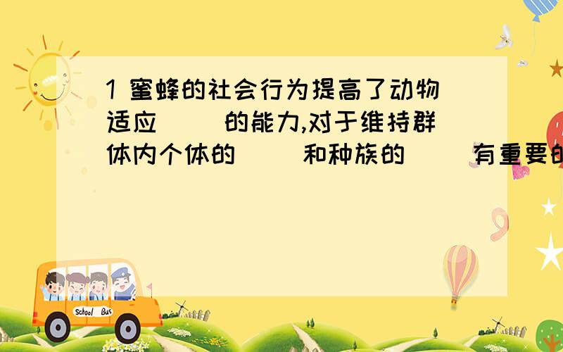 1 蜜蜂的社会行为提高了动物适应（ ）的能力,对于维持群体内个体的（ ）和种族的（ ）有重要的意义2 蚂蚁之间靠什么传递信息,当一只侦查蚁发现食物时,会向其他伙伴做出什么动作3 蚂蚁