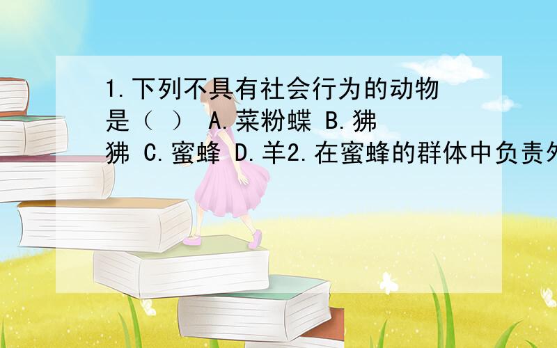 1.下列不具有社会行为的动物是（ ） A.菜粉蝶 B.狒狒 C.蜜蜂 D.羊2.在蜜蜂的群体中负责外出采蜜的是（ ）A.蜂王 B.工蜂 C.雄蜂3.哪种社会行为的动物是属于‘母系氏族’（以雌性为首领）?4.雄