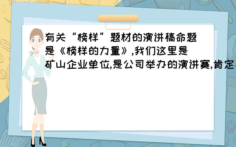 有关“榜样”题材的演讲稿命题是《榜样的力量》,我们这里是矿山企业单位,是公司举办的演讲赛,肯定要结合单位的真人真事,希望有人能提供一篇好的范文,要能很快调动观众情绪的那种,或