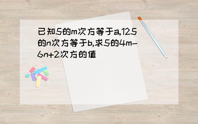 已知5的m次方等于a,125的n次方等于b,求5的4m-6n+2次方的值