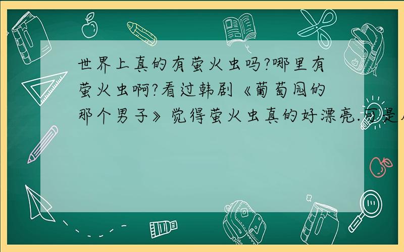 世界上真的有萤火虫吗?哪里有萤火虫啊?看过韩剧《葡萄园的那个男子》觉得萤火虫真的好漂亮.可是从来都没有见过.世界上真的存在吗?