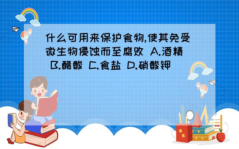 什么可用来保护食物,使其免受微生物侵蚀而至腐败 A.酒精 B.醋酸 C.食盐 D.硝酸钾