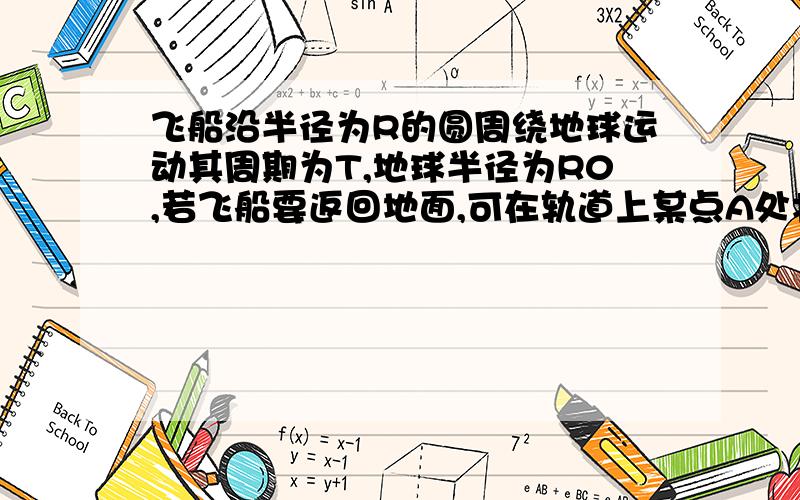 飞船沿半径为R的圆周绕地球运动其周期为T,地球半径为R0,若飞船要返回地面,可在轨道上某点A处将速率降到适当的数值,从而使飞船沿着以地心为焦点的椭圆轨道运行,椭圆与地球表面在B点相