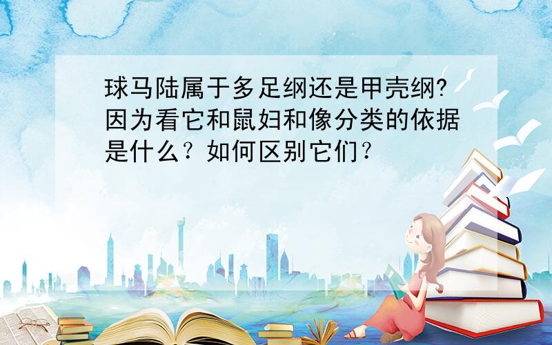 球马陆属于多足纲还是甲壳纲?因为看它和鼠妇和像分类的依据是什么？如何区别它们？