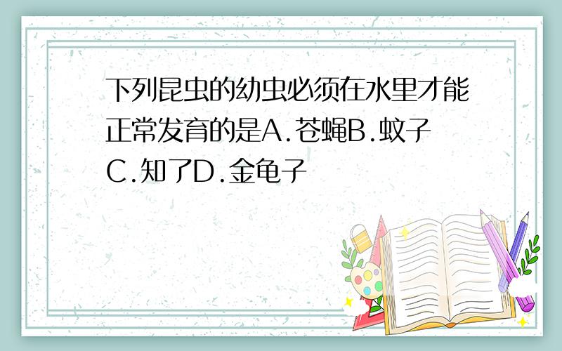 下列昆虫的幼虫必须在水里才能正常发育的是A.苍蝇B.蚊子C.知了D.金龟子