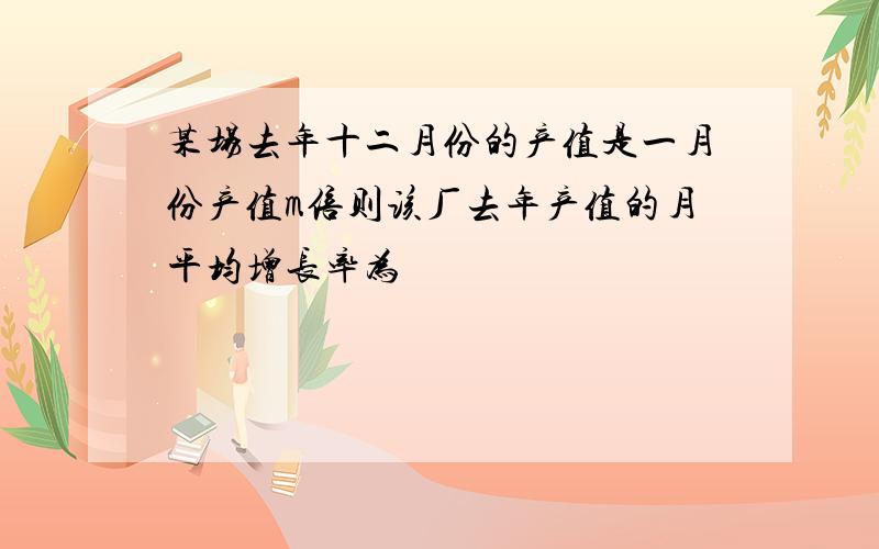 某场去年十二月份的产值是一月份产值m倍则该厂去年产值的月平均增长率为