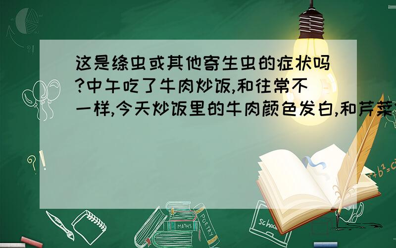 这是绦虫或其他寄生虫的症状吗?中午吃了牛肉炒饭,和往常不一样,今天炒饭里的牛肉颜色发白,和芹菜炒猪肉一个颜色,而且纹理比较像酱牛肉切片,但是颜色是白的,吃过后没有发现米粒样的东