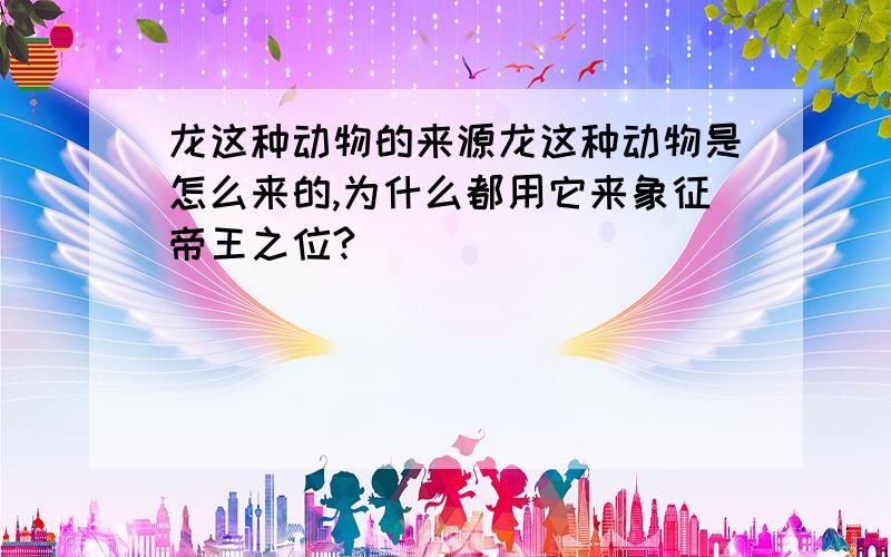 龙这种动物的来源龙这种动物是怎么来的,为什么都用它来象征帝王之位?