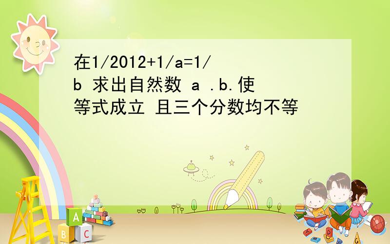 在1/2012+1/a=1/b 求出自然数 a .b.使等式成立 且三个分数均不等