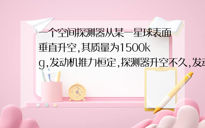 一个空间探测器从某一星球表面垂直升空,其质量为1500kg,发动机推力恒定,探测器升空不久,发动机突然关闭,后探测器坠落海中,事后从飞行记录仪中知道：发动机是升空后9s末关闭的,此时速度