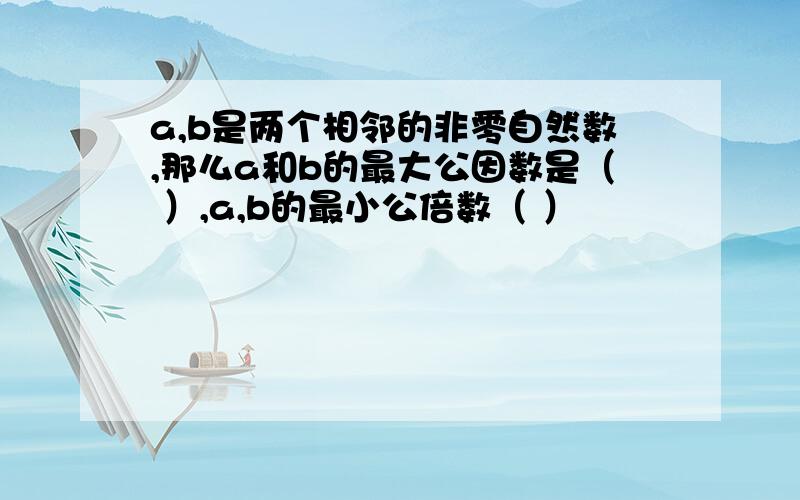 a,b是两个相邻的非零自然数,那么a和b的最大公因数是（ ）,a,b的最小公倍数（ ）