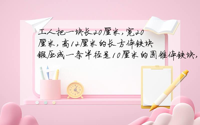 工人把一块长20厘米,宽20厘米,高12厘米的长方体铁块锻压成一条半径是10厘米的圆锥体铁块,这个铁块的高是多少厘米?结果保留1位小数.要过程,谢谢,