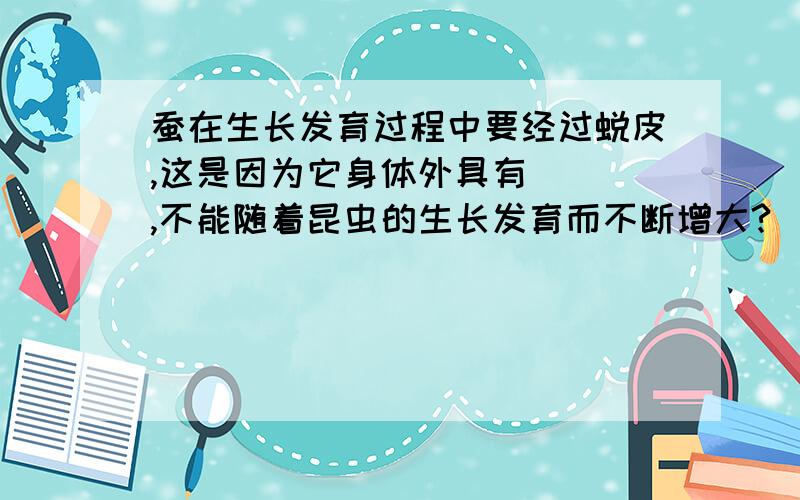 蚕在生长发育过程中要经过蜕皮,这是因为它身体外具有___,不能随着昆虫的生长发育而不断增大?