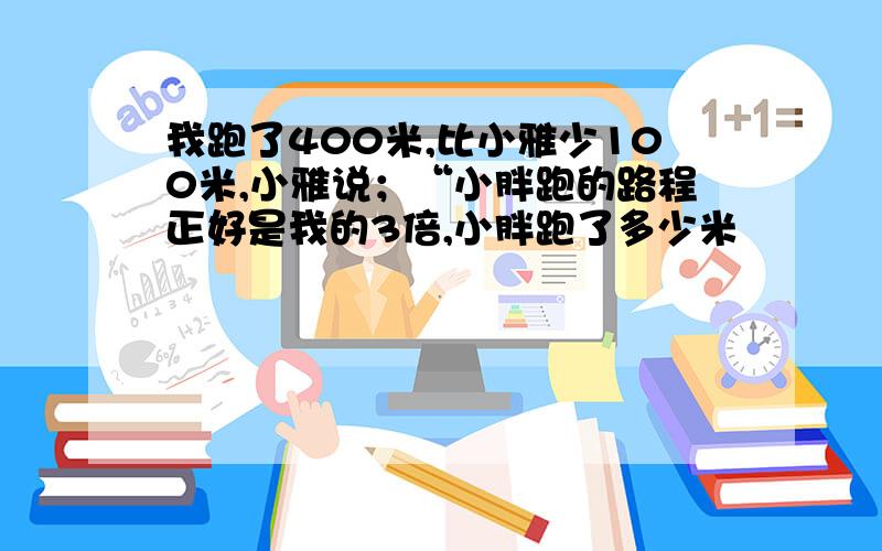 我跑了400米,比小雅少100米,小雅说；“小胖跑的路程正好是我的3倍,小胖跑了多少米